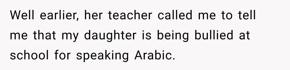 He Taught His Daughter Arabic to Honor Her Roots, Then She Got Bullied and His Wife Blamed Him Well earlier, her teacher called me to tell me that my daughter is being bullied at school for speaking Arabic.