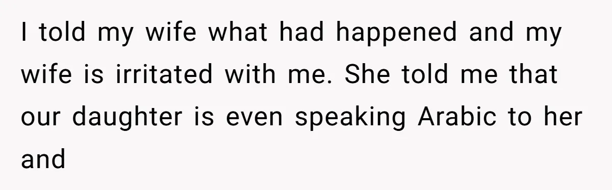 He Taught His Daughter Arabic to Honor Her Roots, Then She Got Bullied and His Wife Blamed Him I told my wife what had happened and my wife is irritated with me. She told me that our daughter is even speaking Arabic to her and
