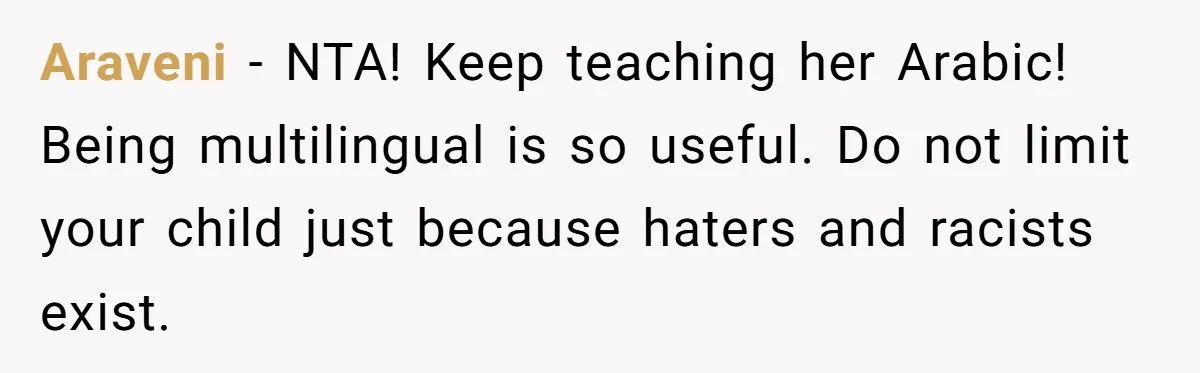 He Taught His Daughter Arabic to Honor Her Roots, Then She Got Bullied and His Wife Blamed Him Araveni − NTA! Keep teaching her Arabic! Being multilingual is so useful. Do not limit your child just because haters and racists exist.