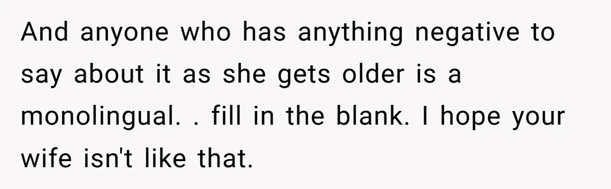 He Taught His Daughter Arabic to Honor Her Roots, Then She Got Bullied and His Wife Blamed Him And anyone who has anything negative to say about it as she gets older is a monolingual. . fill in the blank. I hope your wife isn't like that.