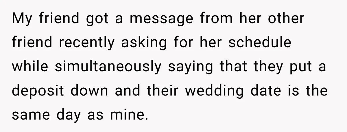 She Asked Her Friend to Change a Wedding Date, and It Sparked a Quiet Friendship Test My friend got a message from her other friend recently asking for her schedule while simultaneously saying that they put a deposit down and their wedding date is the same...
