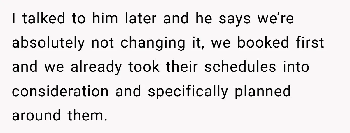 She Asked Her Friend to Change a Wedding Date, and It Sparked a Quiet Friendship Test I talked to him later and he says we’re absolutely not changing it, we booked first and we already took their schedules into consideration and specifically planned around them.