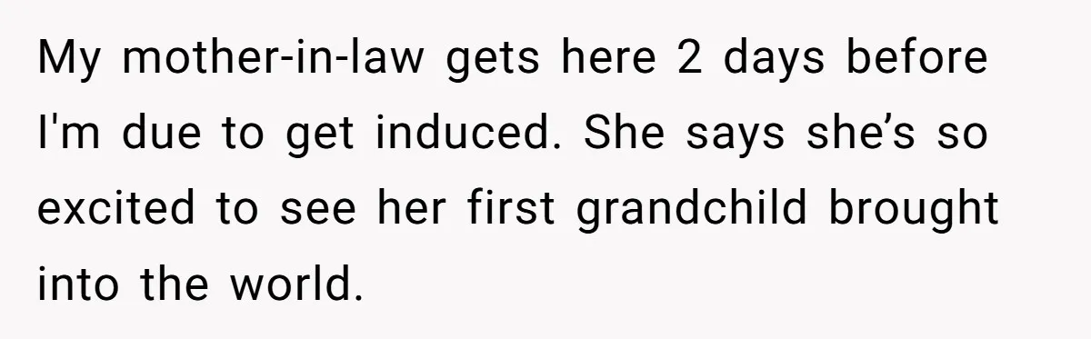 Pregnant Women Chooses Her Mother And Husband For The Delivery Room, But Her MIL’s Overreaction Causes Family Drama My mother-in-law gets here 2 days before I'm due to get induced. She says she’s so excited to see her first grandchild brought into the world.