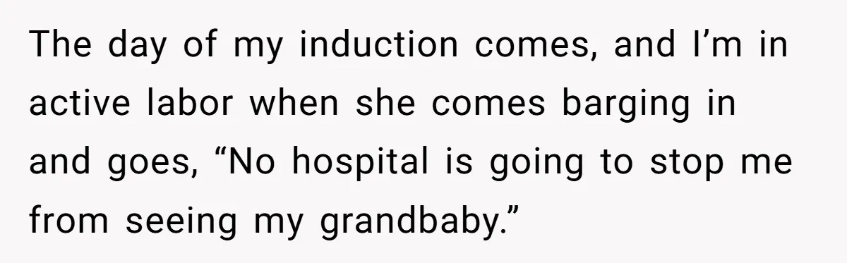 Pregnant Women Chooses Her Mother And Husband For The Delivery Room, But Her MIL’s Overreaction Causes Family Drama The day of my induction comes, and I’m in active labor when she comes barging in and goes, “No hospital is going to stop me from seeing my grandbaby.”