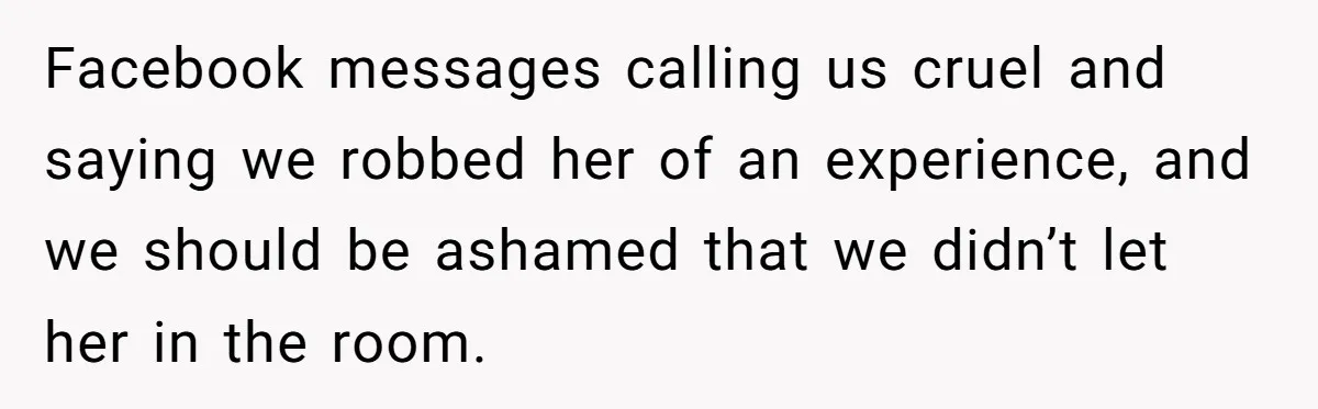 Pregnant Women Chooses Her Mother And Husband For The Delivery Room, But Her MIL’s Overreaction Causes Family Drama Facebook messages calling us cruel and saying we robbed her of an experience, and we should be ashamed that we didn’t let her in the room.