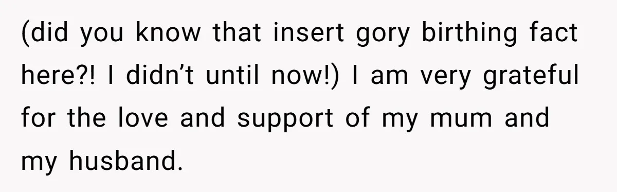 Pregnant Women Chooses Her Mother And Husband For The Delivery Room, But Her MIL’s Overreaction Causes Family Drama (did you know that insert gory birthing fact here?! I didn’t until now!) I am very grateful for the love and support of my mum and my husband.