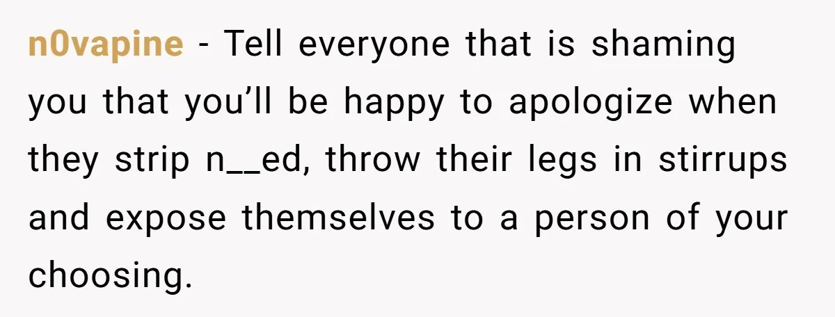 Pregnant Women Chooses Her Mother And Husband For The Delivery Room, But Her MIL’s Overreaction Causes Family Drama n0vapine − Tell everyone that is shaming you that you’ll be happy to apologize when they strip n__ed, throw their legs in stirrups and expose themselves to a person of...