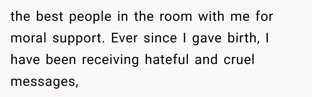 Pregnant Women Chooses Her Mother And Husband For The Delivery Room, But Her MIL’s Overreaction Causes Family Drama the best people in the room with me for moral support. Ever since I gave birth, I have been receiving hateful and cruel messages,