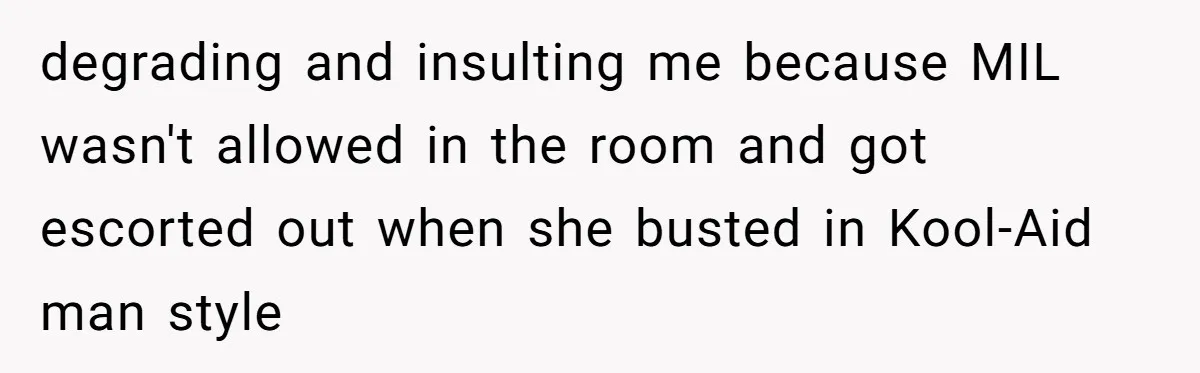 Pregnant Women Chooses Her Mother And Husband For The Delivery Room, But Her MIL’s Overreaction Causes Family Drama degrading and insulting me because MIL wasn't allowed in the room and got escorted out when she busted in Kool-Aid man style