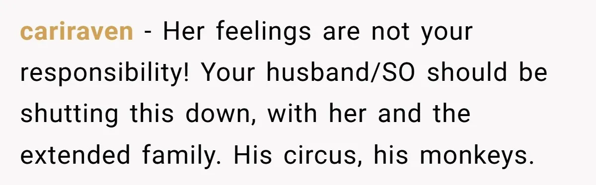 Pregnant Women Chooses Her Mother And Husband For The Delivery Room, But Her MIL’s Overreaction Causes Family Drama cariraven − Her feelings are not your responsibility! Your husband/SO should be shutting this down, with her and the extended family. His circus, his monkeys.
