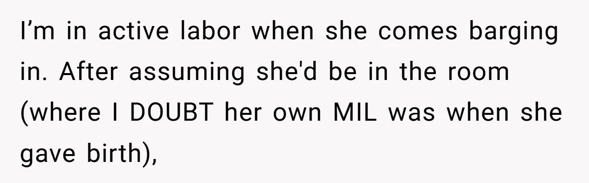 Pregnant Women Chooses Her Mother And Husband For The Delivery Room, But Her MIL’s Overreaction Causes Family Drama I’m in active labor when she comes barging in. After assuming she'd be in the room (where I DOUBT her own MIL was when she gave birth),