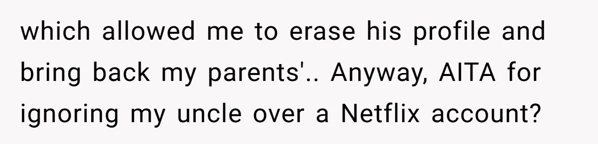 A Man Wouldn’t Let His Nephew Sleep Over Netflix, So the Nephew Finally Drew the Line which allowed me to erase his profile and bring back my parents'.. Anyway, AITA for ignoring my uncle over a Netflix account?