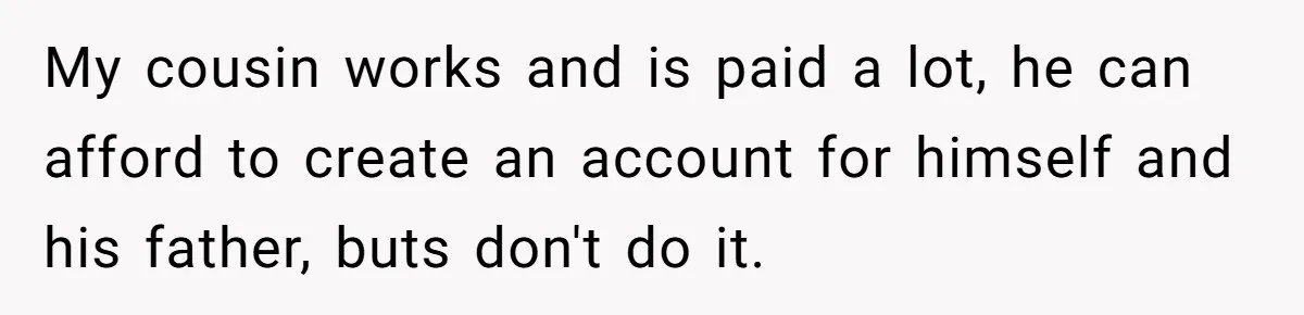 A Man Wouldn’t Let His Nephew Sleep Over Netflix, So the Nephew Finally Drew the Line My cousin works and is paid a lot, he can afford to create an account for himself and his father, buts don't do it.