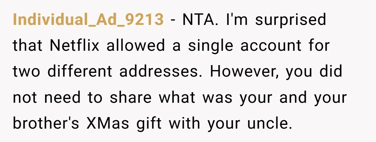 A Man Wouldn’t Let His Nephew Sleep Over Netflix, So the Nephew Finally Drew the Line Individual_Ad_9213 − NTA. I'm surprised that Netflix allowed a single account for two different addresses. However, you did not need to share what was your and your brother's XMas gift...