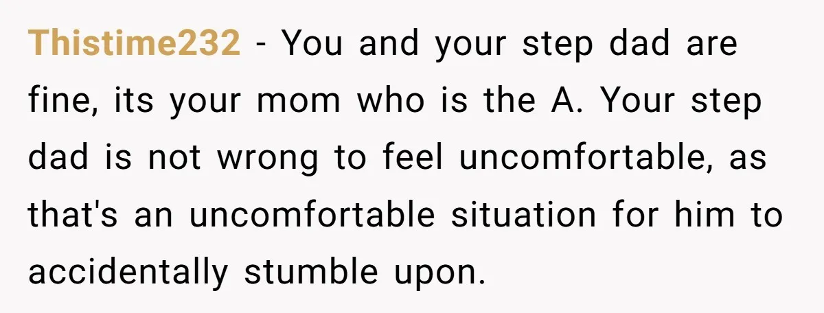 Thistime232 − You and your step dad are fine, its your mom who is the A. Your step dad is not wrong to feel uncomfortable, as that's an uncomfortable situation...