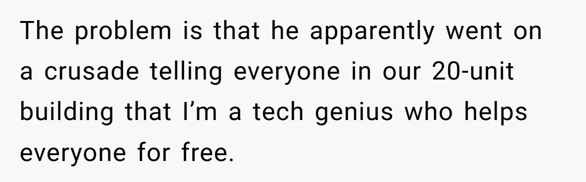 He Fixed One Printer for Free, Then His Neighbor Turned Him Into the Building’s Unpaid IT Guy The problem is that he apparently went on a crusade telling everyone in our 20-unit building that I’m a tech genius who helps everyone for free.