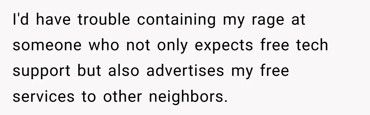 He Fixed One Printer for Free, Then His Neighbor Turned Him Into the Building’s Unpaid IT Guy I'd have trouble containing my rage at someone who not only expects free tech support but also advertises my free services to other neighbors.