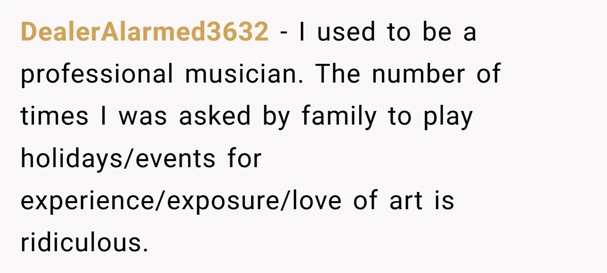 He Fixed One Printer for Free, Then His Neighbor Turned Him Into the Building’s Unpaid IT Guy DealerAlarmed3632 − I used to be a professional musician. The number of times I was asked by family to play holidays/events for experience/exposure/love of art is ridiculous.