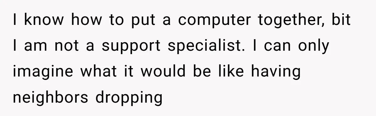He Fixed One Printer for Free, Then His Neighbor Turned Him Into the Building’s Unpaid IT Guy I know how to put a computer together, bit I am not a support specialist. I can only imagine what it would be like having neighbors dropping