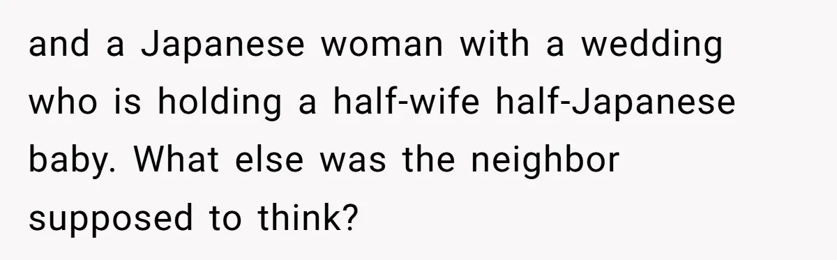 and a Japanese woman with a wedding who is holding a half-wife half-Japanese baby. What else was the neighbor supposed to think?