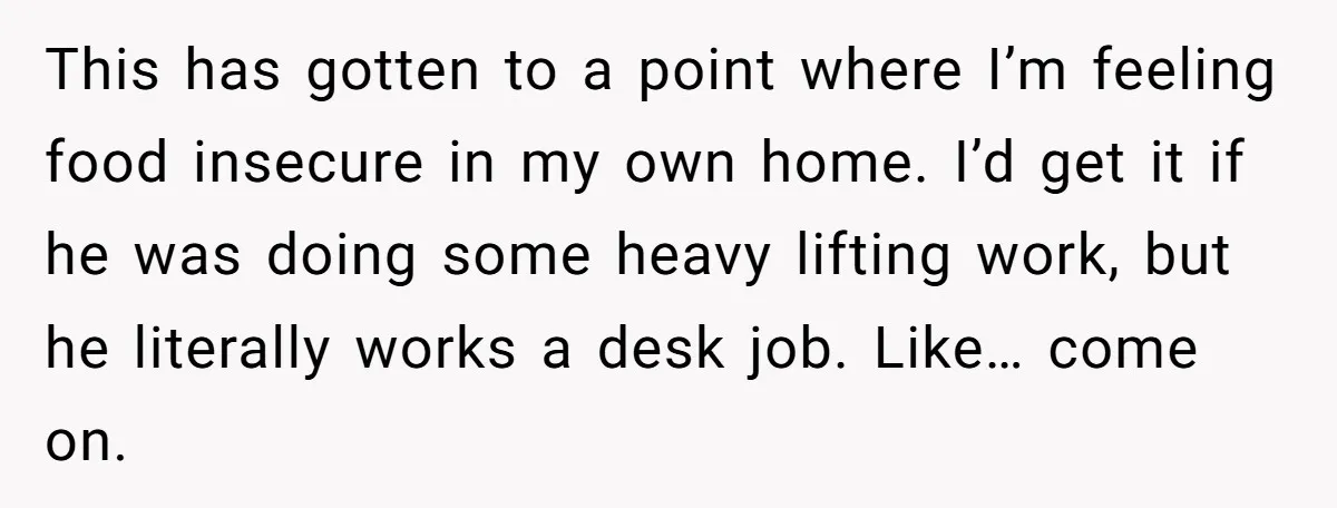 She Refused to Wear a Hijab at Home for a “Temporary” Guest, and Now Her Family Says She’s Being Inconsiderate This has gotten to a point where I’m feeling food insecure in my own home. I’d get it if he was doing some heavy lifting work, but he literally works...