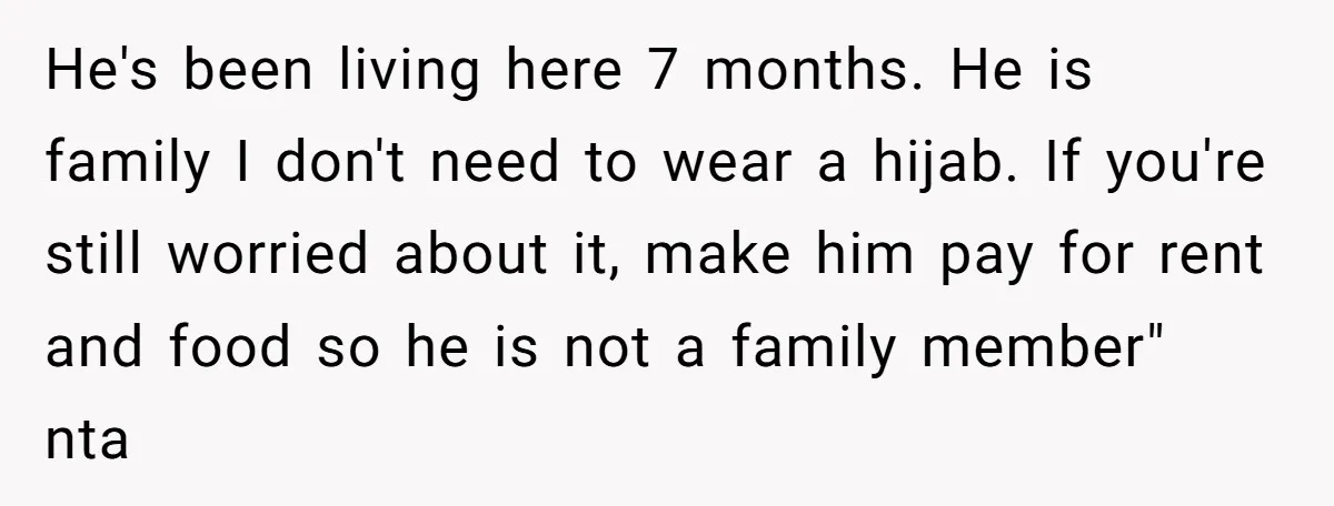 She Refused to Wear a Hijab at Home for a “Temporary” Guest, and Now Her Family Says She’s Being Inconsiderate He's been living here 7 months. He is family I don't need to wear a hijab. If you're still worried about it, make him pay for rent and food so...