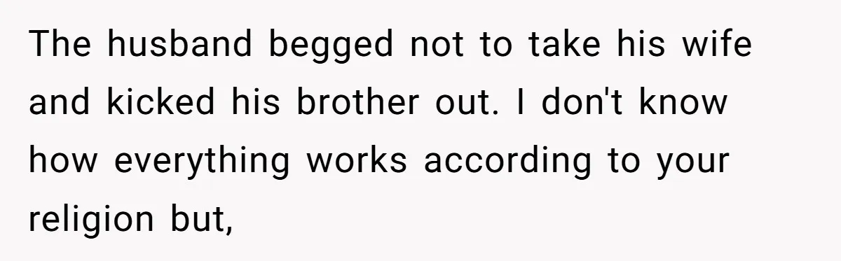 She Refused to Wear a Hijab at Home for a “Temporary” Guest, and Now Her Family Says She’s Being Inconsiderate The husband begged not to take his wife and kicked his brother out. I don't know how everything works according to your religion but,