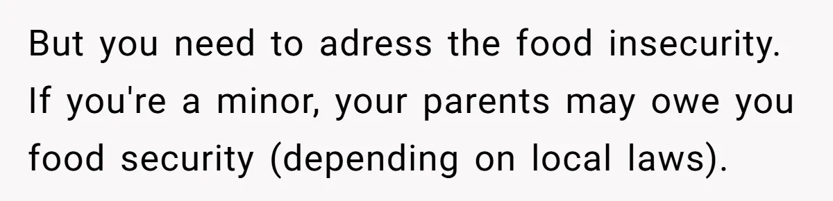 She Refused to Wear a Hijab at Home for a “Temporary” Guest, and Now Her Family Says She’s Being Inconsiderate But you need to adress the food insecurity. If you're a minor, your parents may owe you food security (depending on local laws).