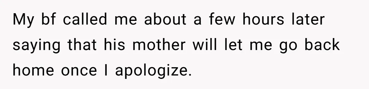 My bf called me about a few hours later saying that his mother will let me go back home once I apologize.