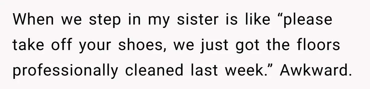 She Refused to Go Barefoot at Her Sister’s House, and It Sparked a Very Awkward Conversation When we step in my sister is like “please take off your shoes, we just got the floors professionally cleaned last week.” Awkward.