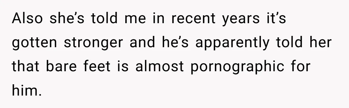 She Refused to Go Barefoot at Her Sister’s House, and It Sparked a Very Awkward Conversation Also she’s told me in recent years it’s gotten stronger and he’s apparently told her that bare feet is almost pornographic for him.