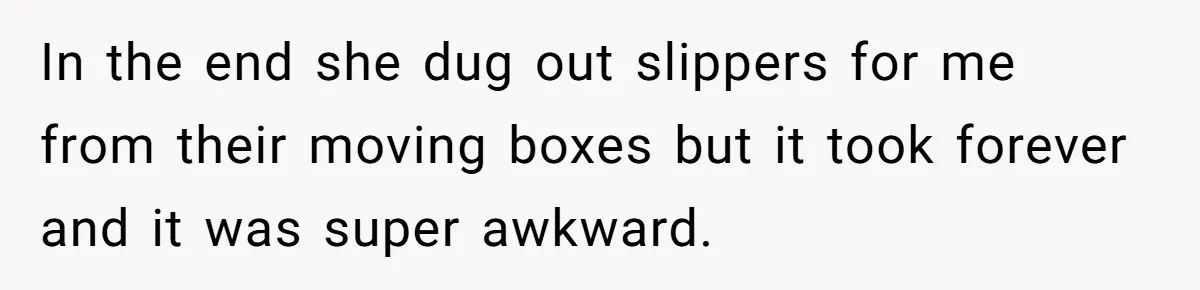 She Refused to Go Barefoot at Her Sister’s House, and It Sparked a Very Awkward Conversation In the end she dug out slippers for me from their moving boxes but it took forever and it was super awkward.