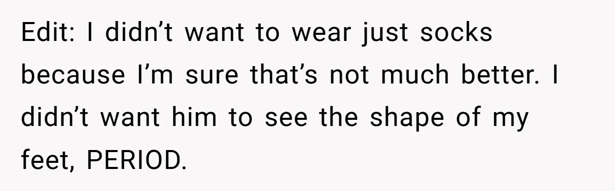 She Refused to Go Barefoot at Her Sister’s House, and It Sparked a Very Awkward Conversation Edit: I didn’t want to wear just socks because I’m sure that’s not much better. I didn’t want him to see the shape of my feet, PERIOD.