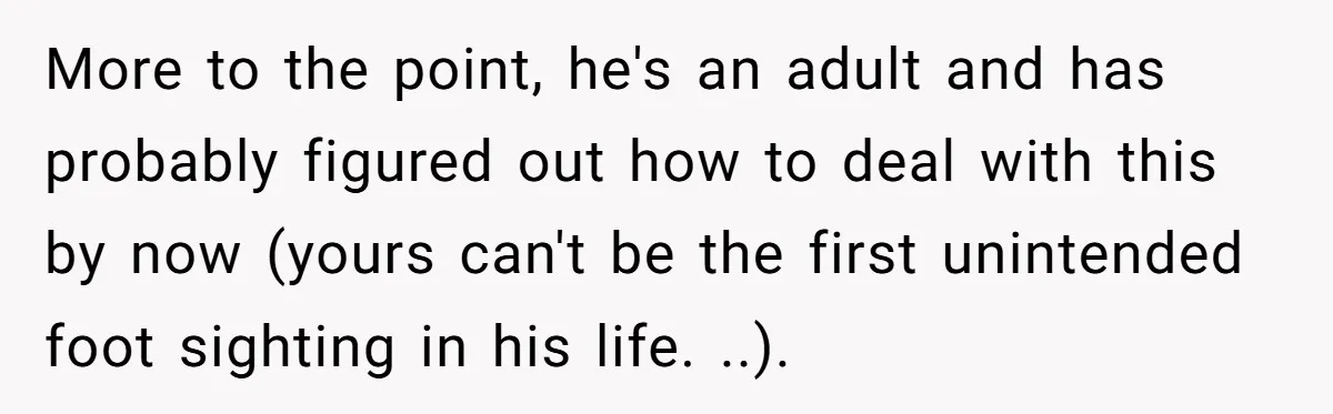 She Refused to Go Barefoot at Her Sister’s House, and It Sparked a Very Awkward Conversation More to the point, he's an adult and has probably figured out how to deal with this by now (yours can't be the first unintended foot sighting in his life....