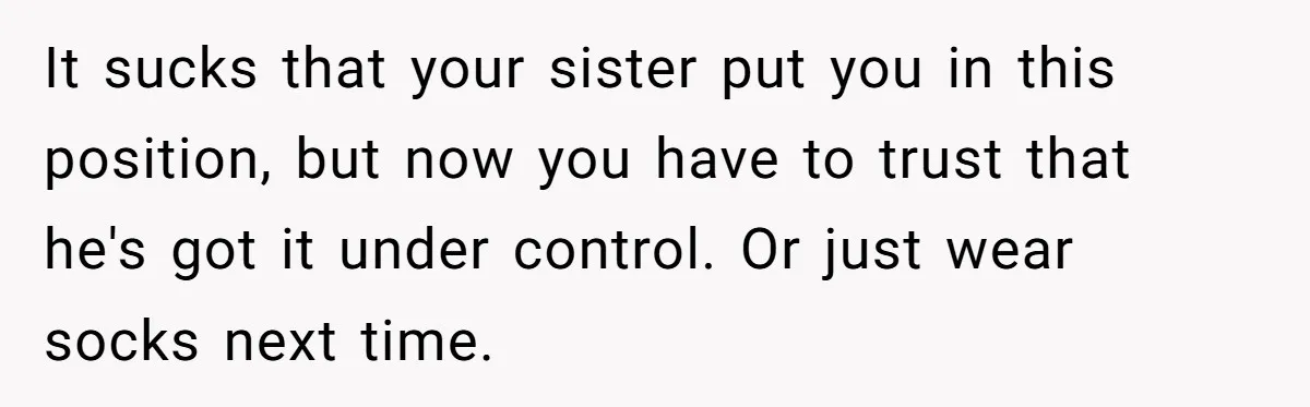 She Refused to Go Barefoot at Her Sister’s House, and It Sparked a Very Awkward Conversation It sucks that your sister put you in this position, but now you have to trust that he's got it under control. Or just wear socks next time.