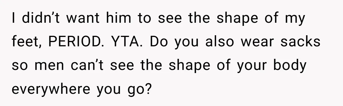 She Refused to Go Barefoot at Her Sister’s House, and It Sparked a Very Awkward Conversation I didn’t want him to see the shape of my feet, PERIOD. YTA. Do you also wear sacks so men can’t see the shape of your body everywhere you go?