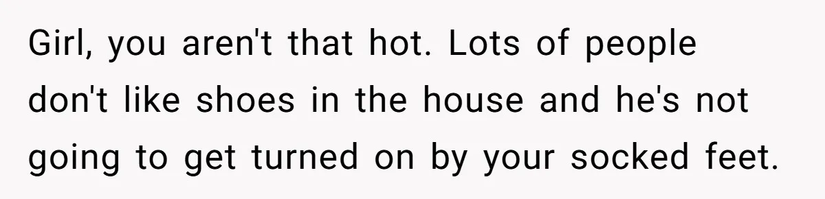She Refused to Go Barefoot at Her Sister’s House, and It Sparked a Very Awkward Conversation Girl, you aren't that hot. Lots of people don't like shoes in the house and he's not going to get turned on by your socked feet.