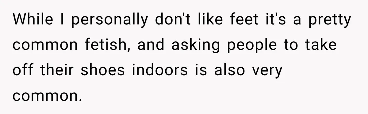 She Refused to Go Barefoot at Her Sister’s House, and It Sparked a Very Awkward Conversation While I personally don't like feet it's a pretty common fetish, and asking people to take off their shoes indoors is also very common.