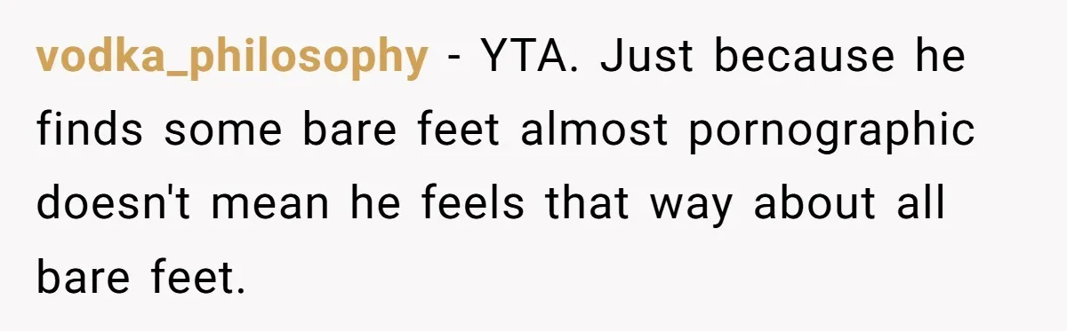 She Refused to Go Barefoot at Her Sister’s House, and It Sparked a Very Awkward Conversation vodka_philosophy − YTA. Just because he finds some bare feet almost pornographic doesn't mean he feels that way about all bare feet.