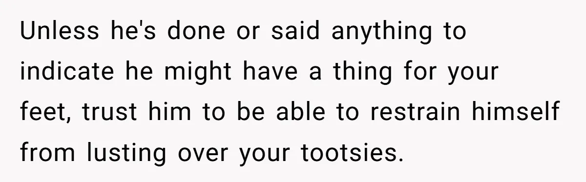 She Refused to Go Barefoot at Her Sister’s House, and It Sparked a Very Awkward Conversation Unless he's done or said anything to indicate he might have a thing for your feet, trust him to be able to restrain himself from lusting over your tootsies.