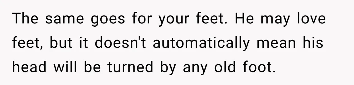 She Refused to Go Barefoot at Her Sister’s House, and It Sparked a Very Awkward Conversation The same goes for your feet. He may love feet, but it doesn't automatically mean his head will be turned by any old foot.