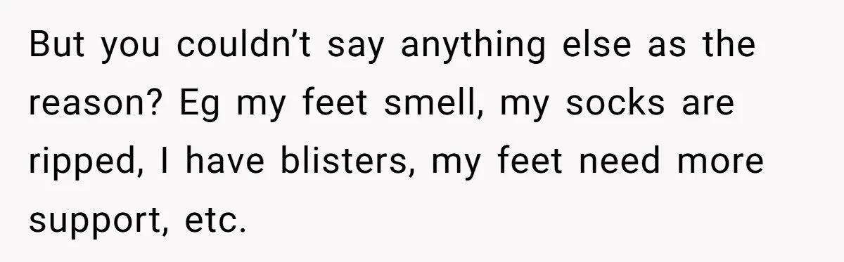 She Refused to Go Barefoot at Her Sister’s House, and It Sparked a Very Awkward Conversation But you couldn’t say anything else as the reason? Eg my feet smell, my socks are ripped, I have blisters, my feet need more support, etc.
