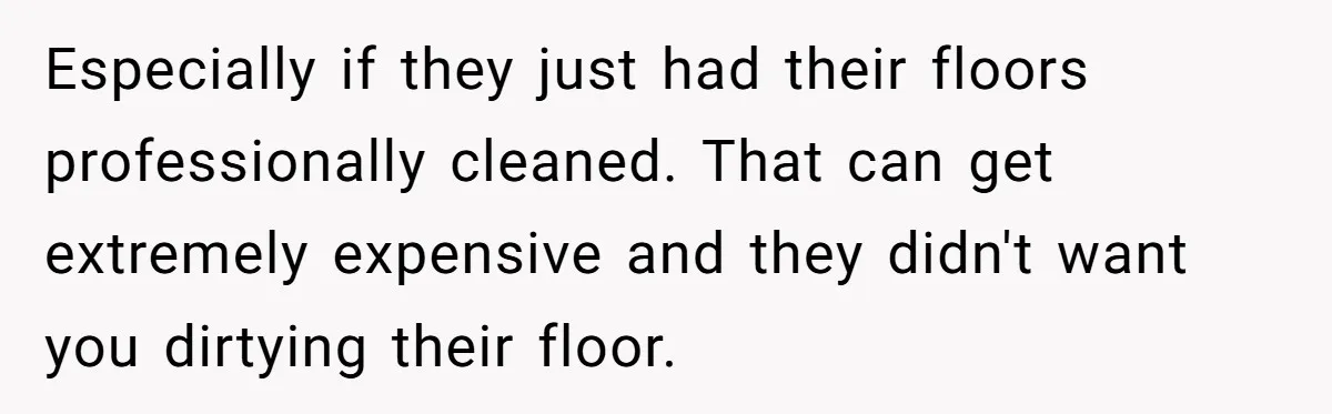 She Refused to Go Barefoot at Her Sister’s House, and It Sparked a Very Awkward Conversation Especially if they just had their floors professionally cleaned. That can get extremely expensive and they didn't want you dirtying their floor.