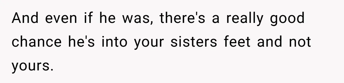 She Refused to Go Barefoot at Her Sister’s House, and It Sparked a Very Awkward Conversation And even if he was, there's a really good chance he's into your sisters feet and not yours.