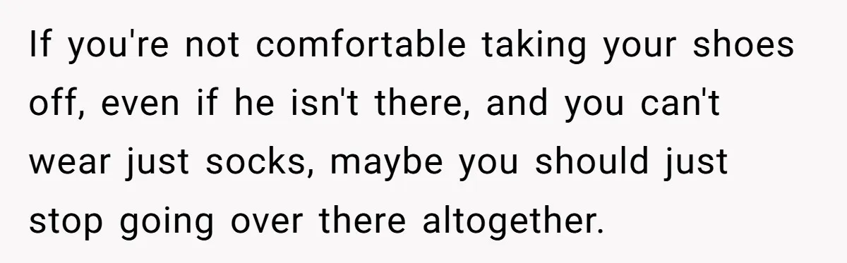 She Refused to Go Barefoot at Her Sister’s House, and It Sparked a Very Awkward Conversation If you're not comfortable taking your shoes off, even if he isn't there, and you can't wear just socks, maybe you should just stop going over there altogether.