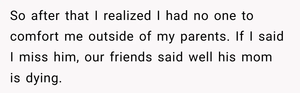 Ex Wants To Get Back Together After His Mom’s Death, She’s Not Having It So after that I realized I had no one to comfort me outside of my parents. If I said I miss him, our friends said well his mom is dying.