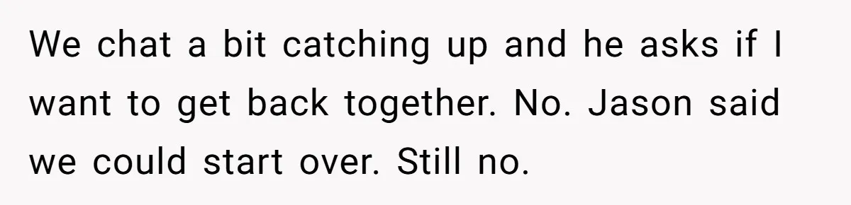 Ex Wants To Get Back Together After His Mom’s Death, She’s Not Having It We chat a bit catching up and he asks if I want to get back together. No. Jason said we could start over. Still no.