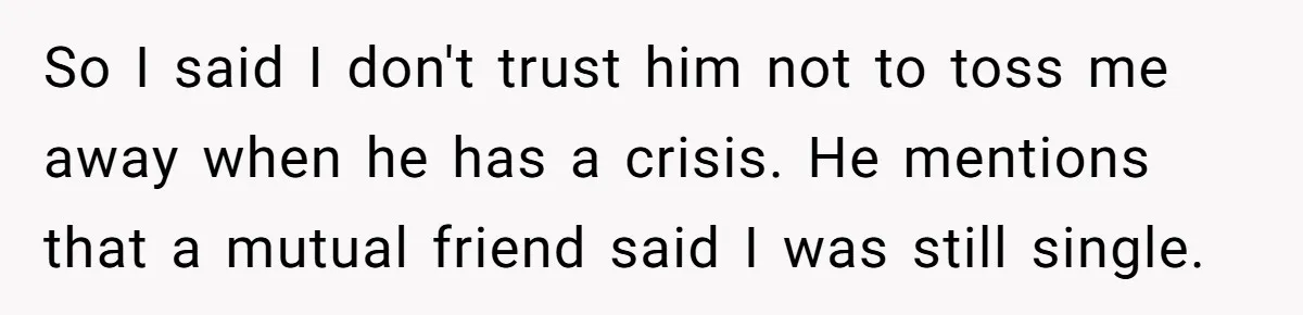 Ex Wants To Get Back Together After His Mom’s Death, She’s Not Having It So I said I don't trust him not to toss me away when he has a crisis. He mentions that a mutual friend said I was still single.