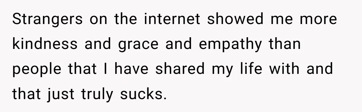 Ex Wants To Get Back Together After His Mom’s Death, She’s Not Having It Strangers on the internet showed me more kindness and grace and empathy than people that I have shared my life with and that just truly sucks.
