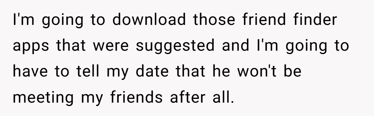Ex Wants To Get Back Together After His Mom’s Death, She’s Not Having It I'm going to download those friend finder apps that were suggested and I'm going to have to tell my date that he won't be meeting my friends after all.